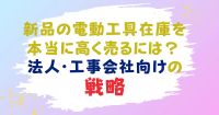 新品の電動工具在庫を本当に高く売るには？法人・工事会社向けの戦略