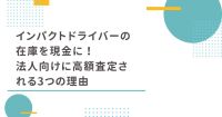 インパクトドライバーの在庫を現金に！法人向けに高額査定される3つの理由