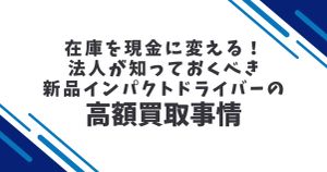 在庫を現金に変える！法人が知っておくべき新品インパクトドライバーの高額買取事情