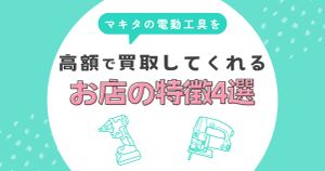 マキタの電動工具を高��価買取してくれる店の特徴4選