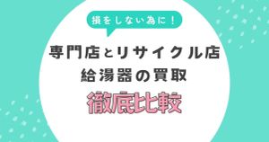 給湯器の買取で損しないために！専門店とリサイクル店の違いを徹底比較