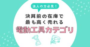 法人の決算前に必見！在庫で最も高く売れる電動工具カテゴリとは？