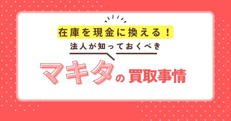 在庫を現金に変える！法人が知っておくべきマキタ製品の高額買取事情