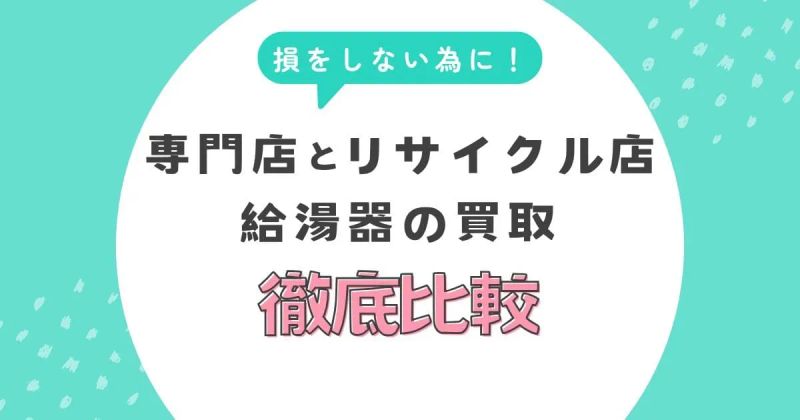 給湯器の買取で損しないために！専門店とリサイクル店の違いを徹底比較